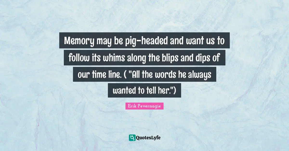 Memory may be pig-headed and want us to follow its whims along the blips and dips of our time line. ( "All the words he always wanted to tell her.")