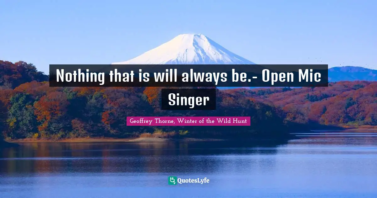 Nothing that is will always be.- Open Mic Singer