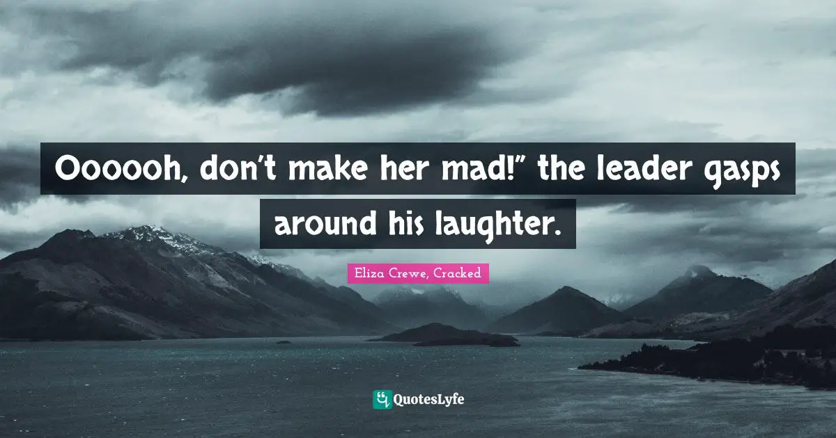 Oooooh, don’t make her mad!” the leader gasps around his laughter.