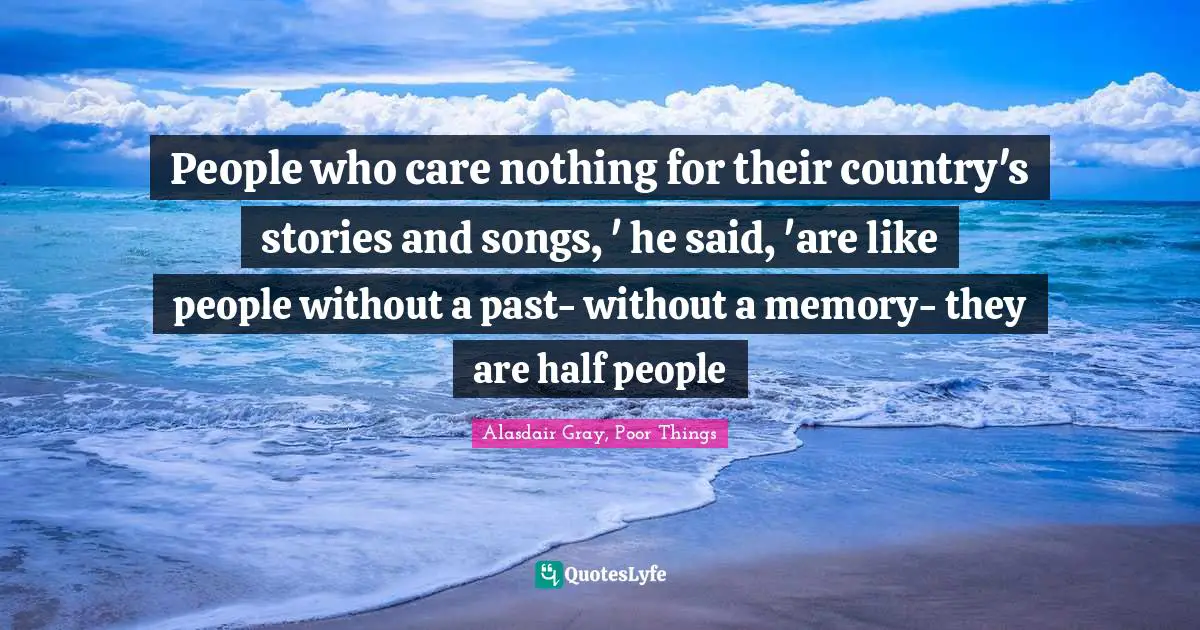 People who care nothing for their country's stories and songs, ' he said, 'are like people without a past- without a memory- they are half people