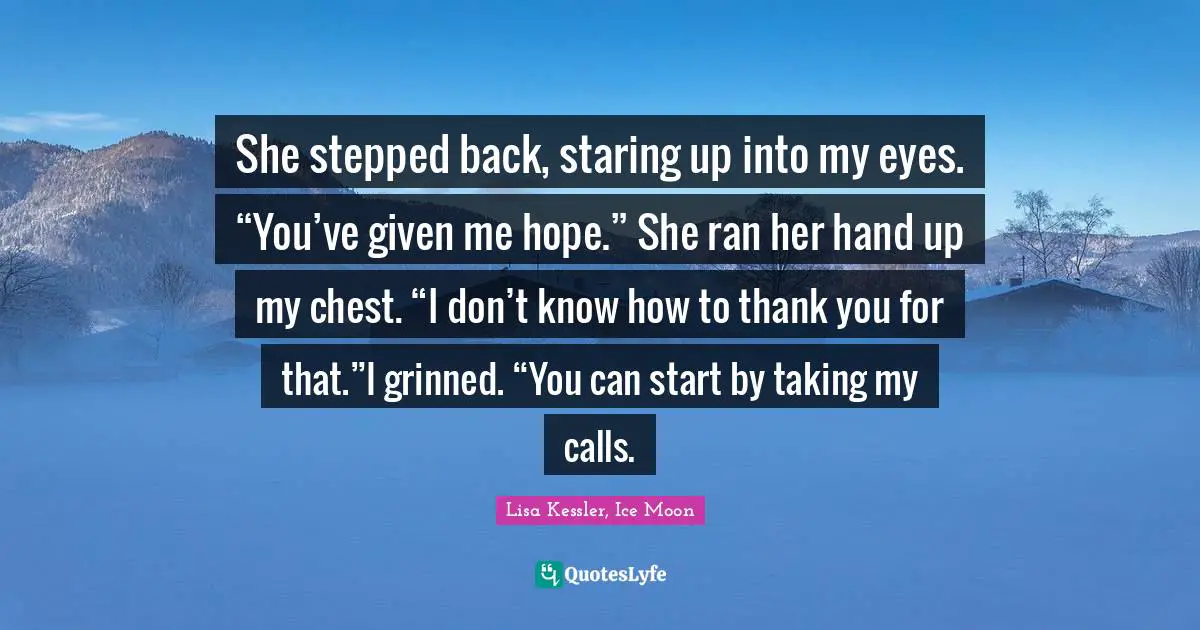Moon Series Quotes: "She stepped back, staring up into my eyes. “You’ve given me hope.” She ran her hand up my chest. “I don’t know how to thank you for that.”I grinned. “You can start by taking my calls."