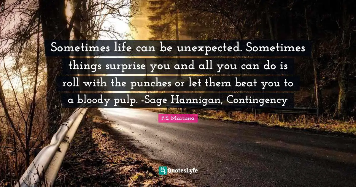 Sometimes life can be unexpected. Sometimes things surprise you and all you can do is roll with the punches or let them beat you to a bloody pulp. -Sage Hannigan, Contingency