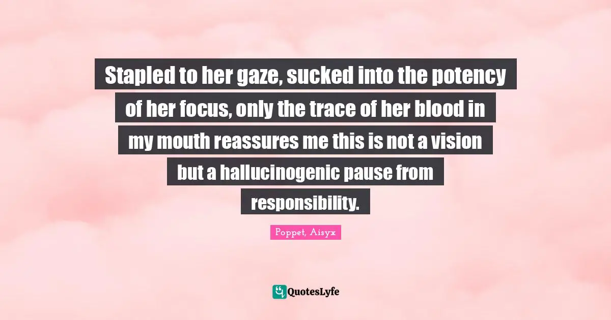 Stapled to her gaze, sucked into the potency of her focus, only the trace of her blood in my mouth reassures me this is not a vision but a hallucinogenic pause from responsibility.