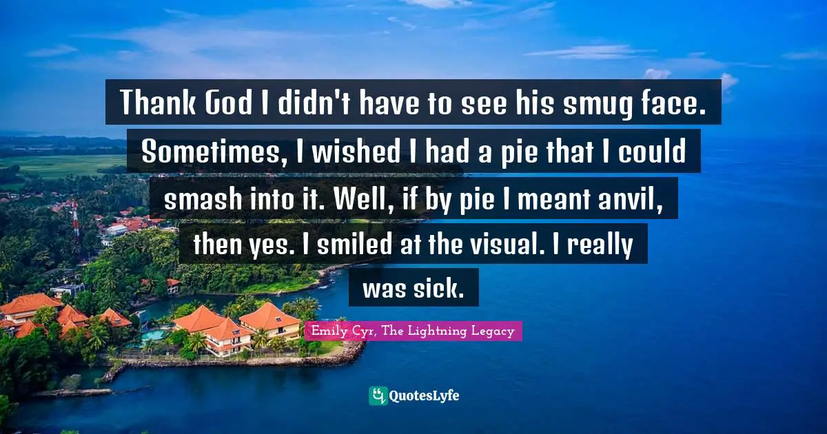 Thank God I didn't have to see his smug face. Sometimes, I wished I had a pie that I could smash into it. Well, if by pie I meant anvil, then yes. I smiled at the visual. I really was sick.