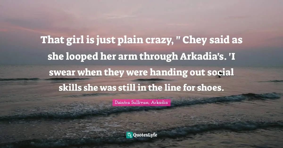 That girl is just plain crazy, " Chey said as she looped her arm through Arkadia's. 'I swear when they were handing out social skills she was still in the line for shoes.