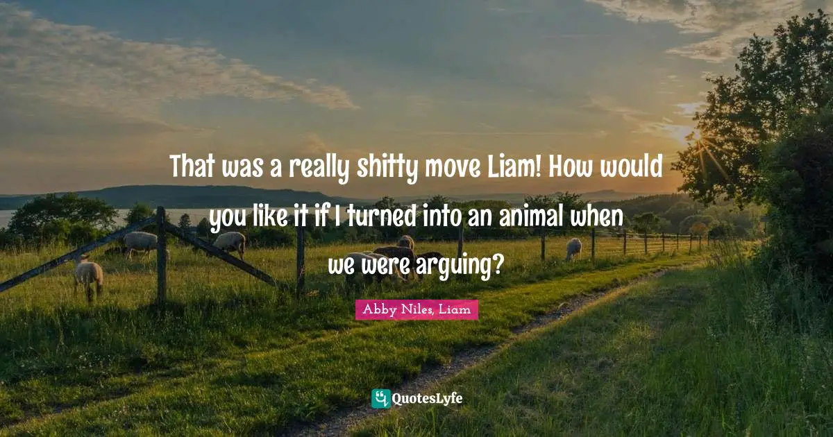 That was a really shitty move Liam! How would you like it if I turned into an animal when we were arguing?