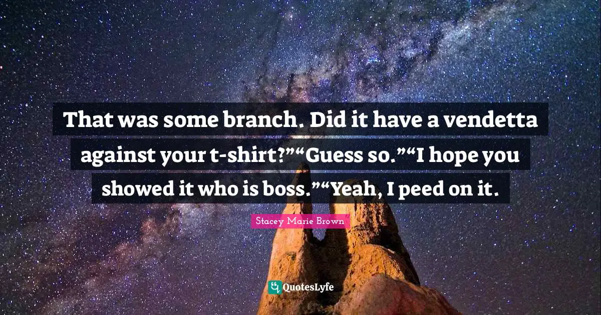 That was some branch. Did it have a vendetta against your t-shirt?”“Guess so.”“I hope you showed it who is boss.”“Yeah, I peed on it.