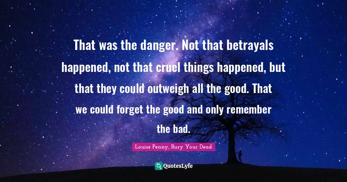 Louise Penny Quotes: "That was the danger. Not that betrayals happened, not that cruel things happened, but that they could outweigh all the good. That we could forget the good and only remember the bad."