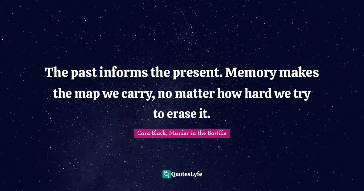 The past informs the present. Memory makes the map we carry, no matter how hard we try to erase it.