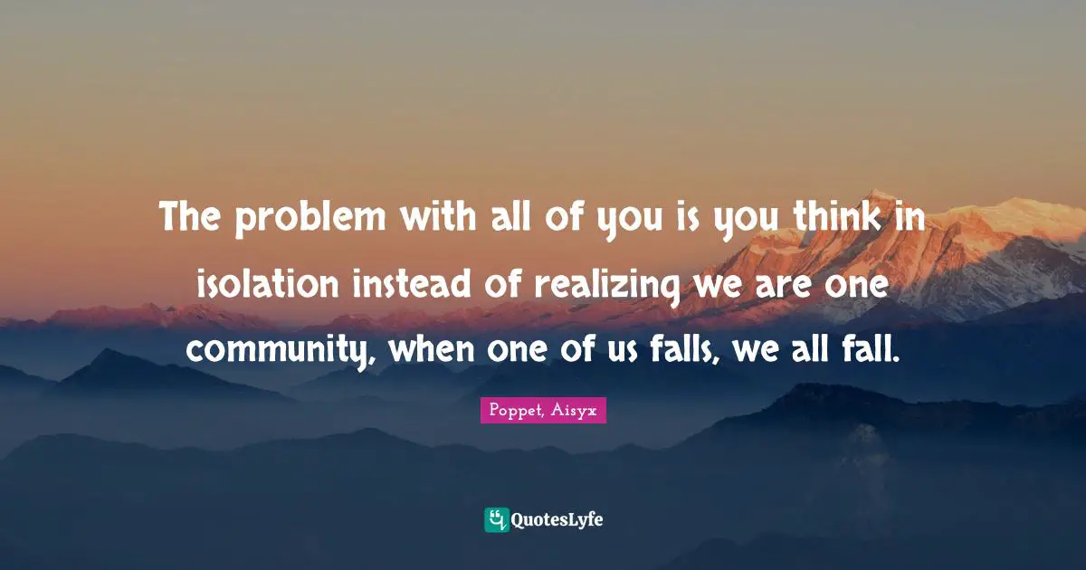 The problem with all of you is you think in isolation instead of realizing we are one community, when one of us falls, we all fall.