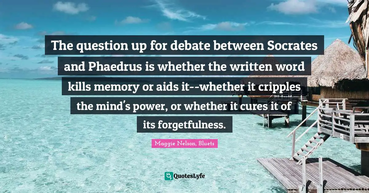 The question up for debate between Socrates and Phaedrus is whether the written word kills memory or aids it--whether it cripples the mind's power, or whether it cures it of its forgetfulness.