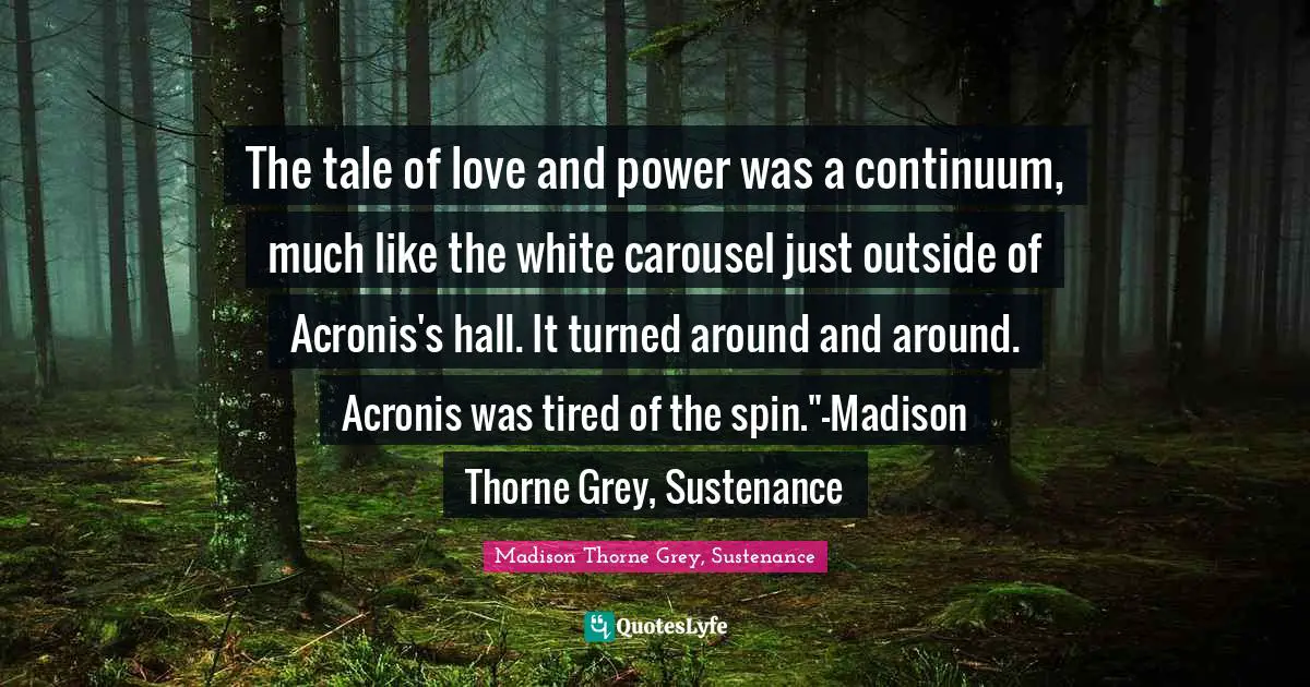 The tale of love and power was a continuum, much like the white carousel just outside of Acronis's hall. It turned around and around. Acronis was tired of the spin."-Madison Thorne Grey, Sustenance