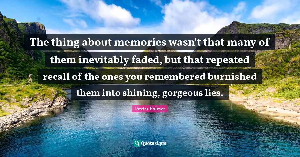 The thing about memories wasn't that many of them inevitably faded, but that repeated recall of the ones you remembered burnished them into shining, gorgeous lies.