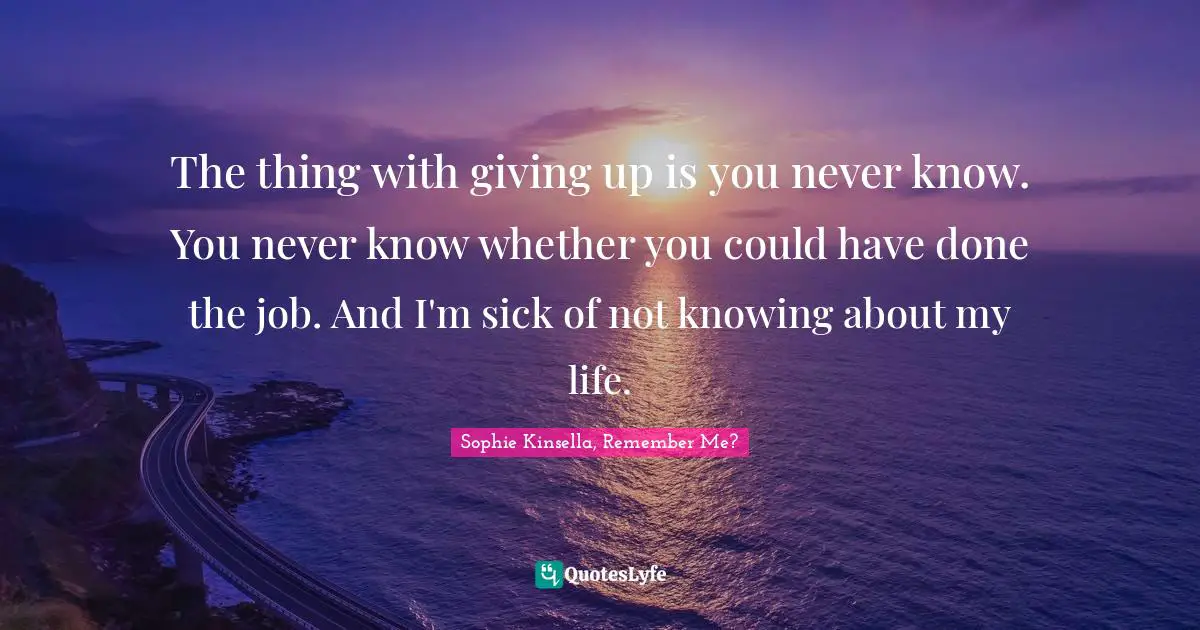 The thing with giving up is you never know. You never know whether you could have done the job. And I'm sick of not knowing about my life.