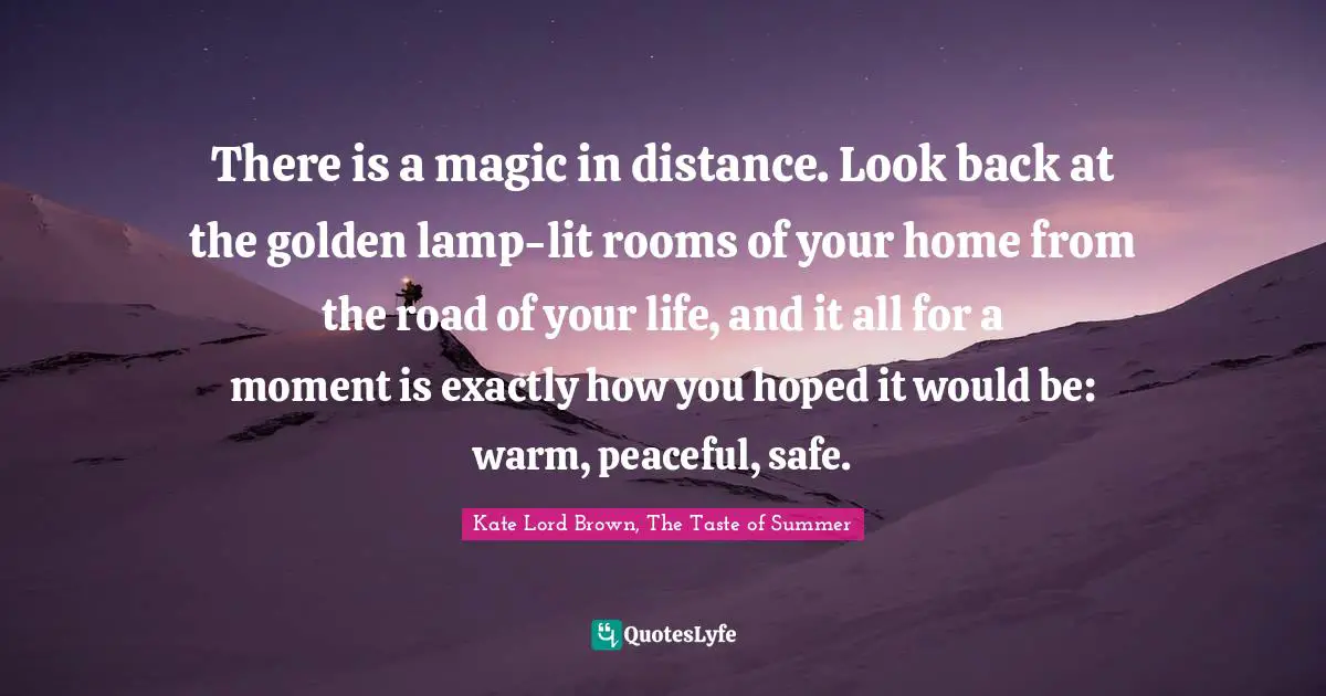 There is a magic in distance. Look back at the golden lamp-lit rooms of your home from the road of your life, and it all for a moment is exactly how you hoped it would be: warm, peaceful, safe.