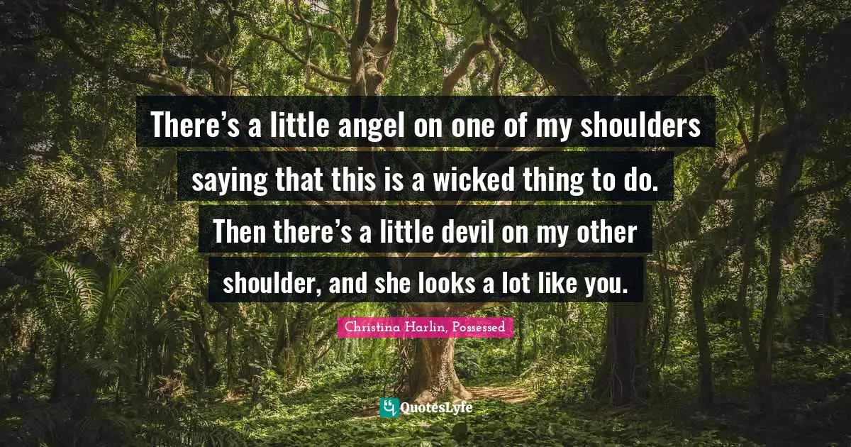 There’s a little angel on one of my shoulders saying that this is a wicked thing to do. Then there’s a little devil on my other shoulder, and she looks a lot like you.