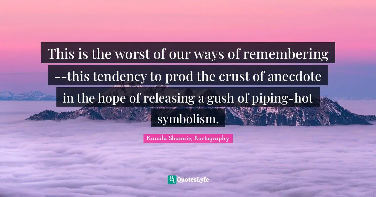 This is the worst of our ways of remembering--this tendency to prod the crust of anecdote in the hope of releasing a gush of piping-hot symbolism.