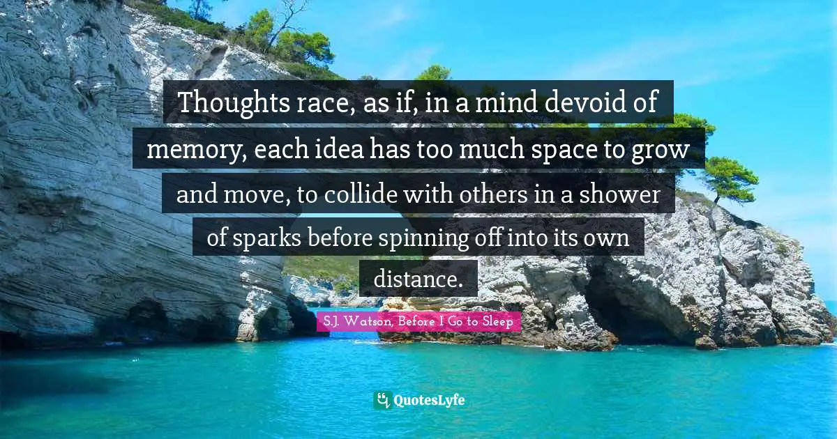 Thoughts race, as if, in a mind devoid of memory, each idea has too much space to grow and move, to collide with others in a shower of sparks before spinning off into its own distance.