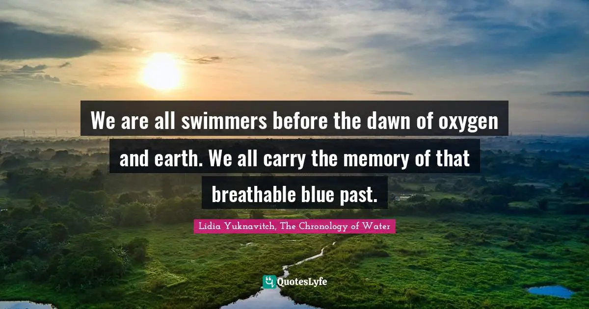 We are all swimmers before the dawn of oxygen and earth. We all carry the memory of that breathable blue past.