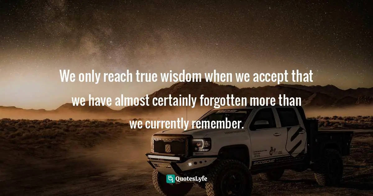 We only reach true wisdom when we accept that we have almost certainly forgotten more than we currently remember.
