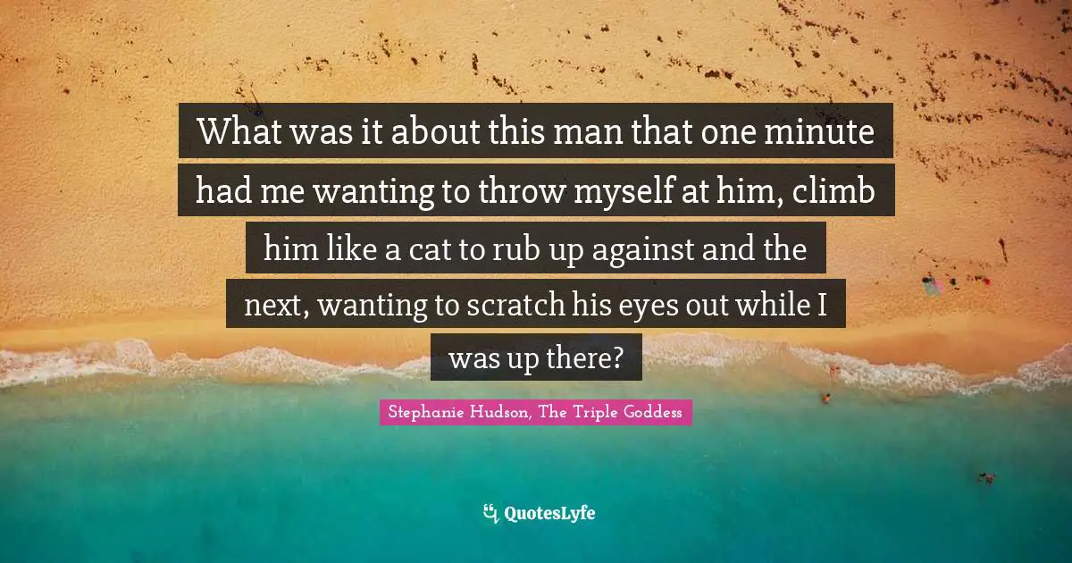 What was it about this man that one minute had me wanting to throw myself at him, climb him like a cat to rub up against and the next, wanting to scratch his eyes out while I was up there?