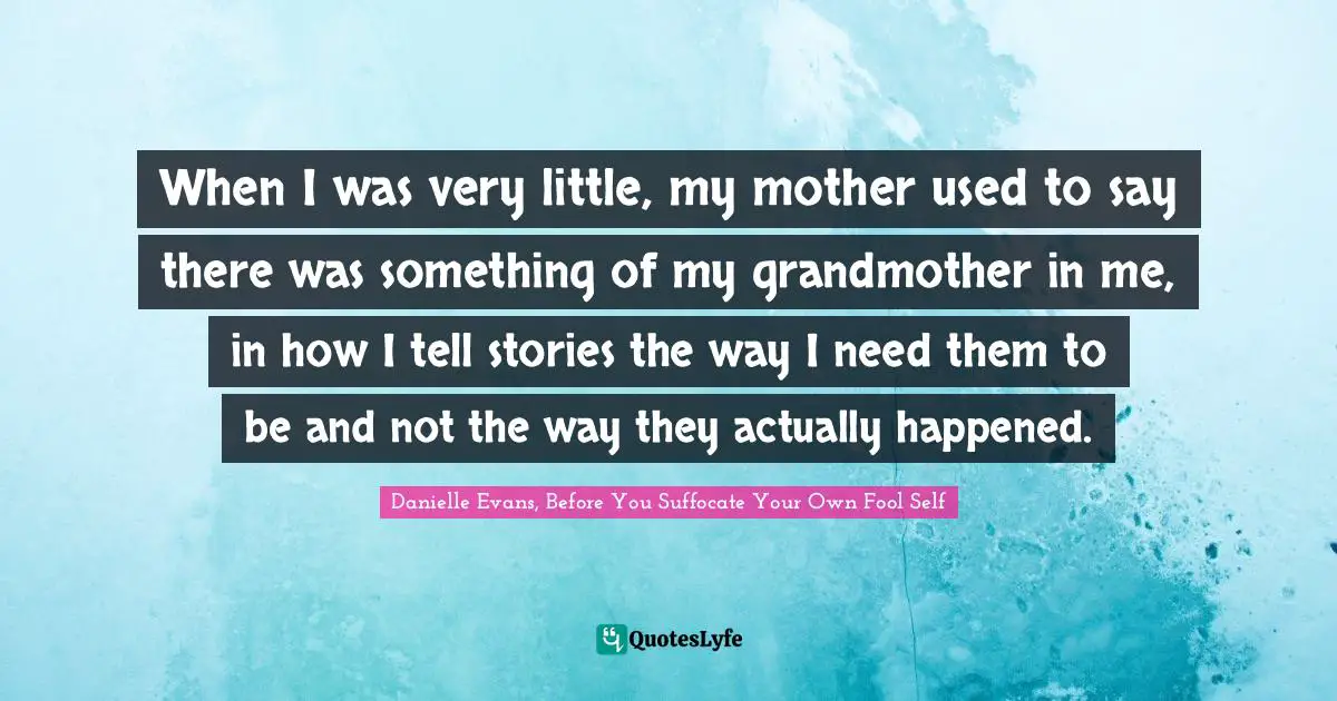 When I was very little, my mother used to say there was something of my grandmother in me, in how I tell stories the way I need them to be and not the way they actually happened.