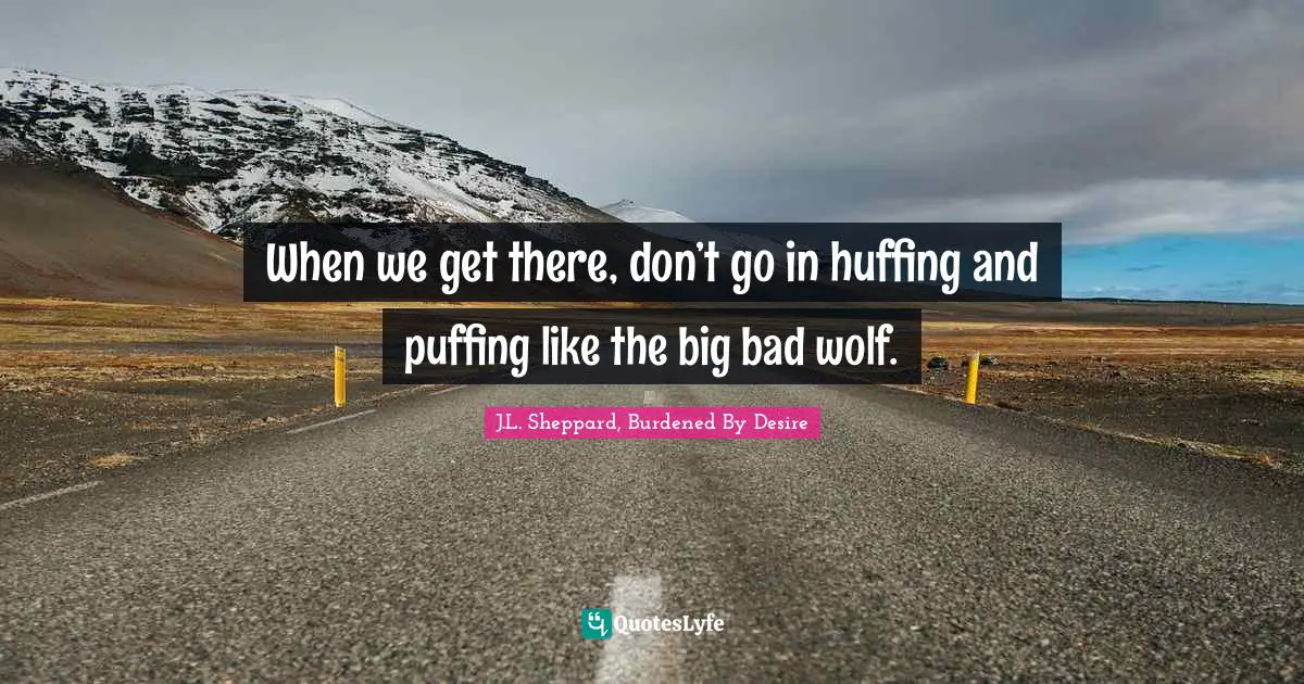 When we get there, don’t go in huffing and puffing like the big bad wolf.
