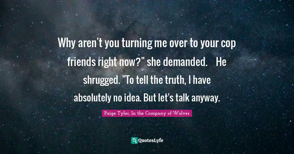 Why aren't you turning me over to your cop friends right now?" she demanded.	He shrugged. "To tell the truth, I have absolutely no idea. But let's talk anyway.