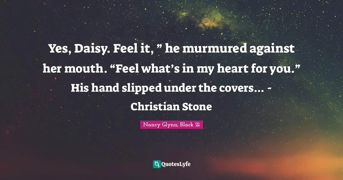Yes, Daisy. Feel it, ” he murmured against her mouth. “Feel what’s in my heart for you.” His hand slipped under the covers... - Christian Stone
