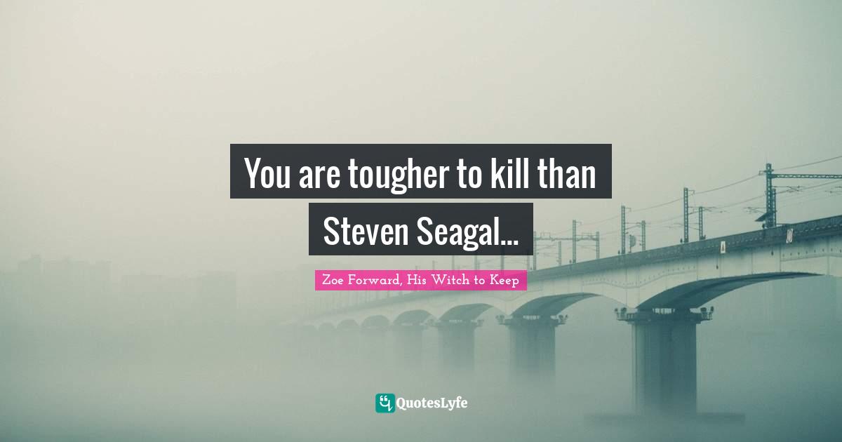 You are tougher to kill than Steven Seagal...