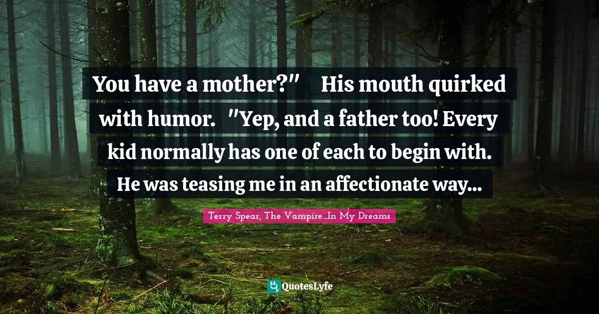 You have a mother?"	His mouth quirked with humor.	"Yep, and a father too! Every kid normally has one of each to begin with.	He was teasing me in an affectionate way...