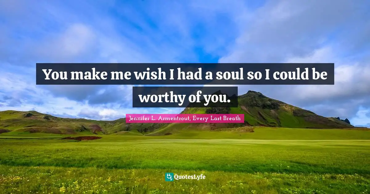 You make me wish I had a soul so I could be worthy of you.