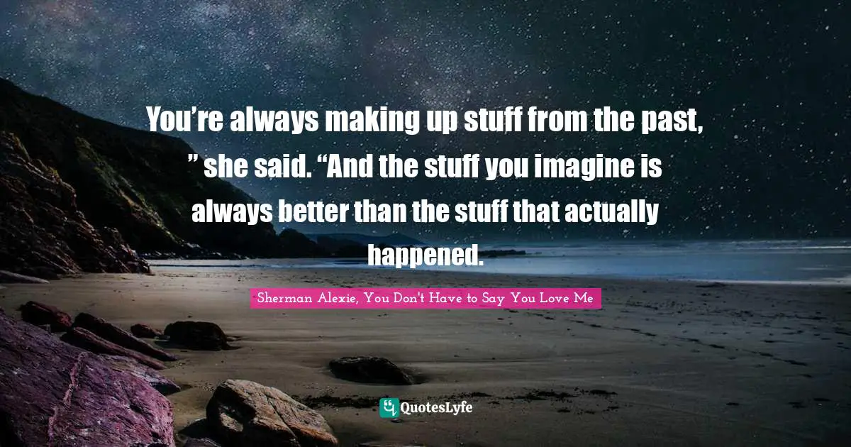 You’re always making up stuff from the past, ” she said. “And the stuff you imagine is always better than the stuff that actually happened.