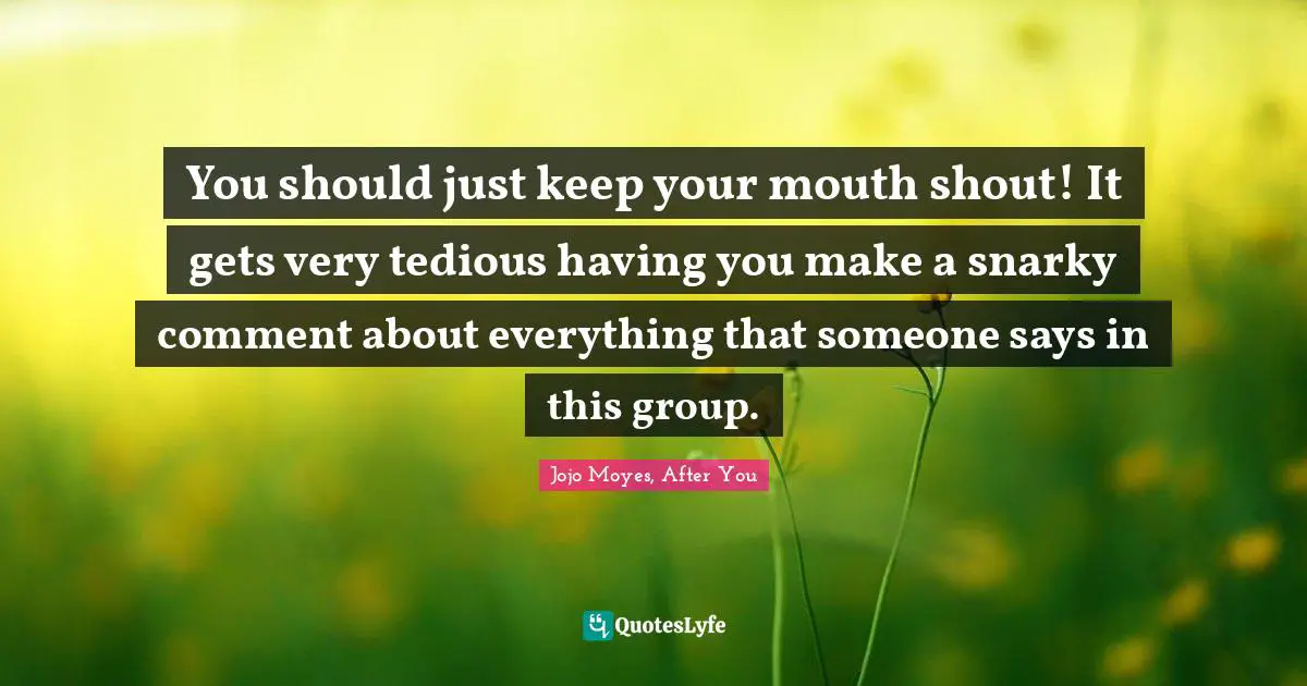 You should just keep your mouth shout! It gets very tedious having you make a snarky comment about everything that someone says in this group.