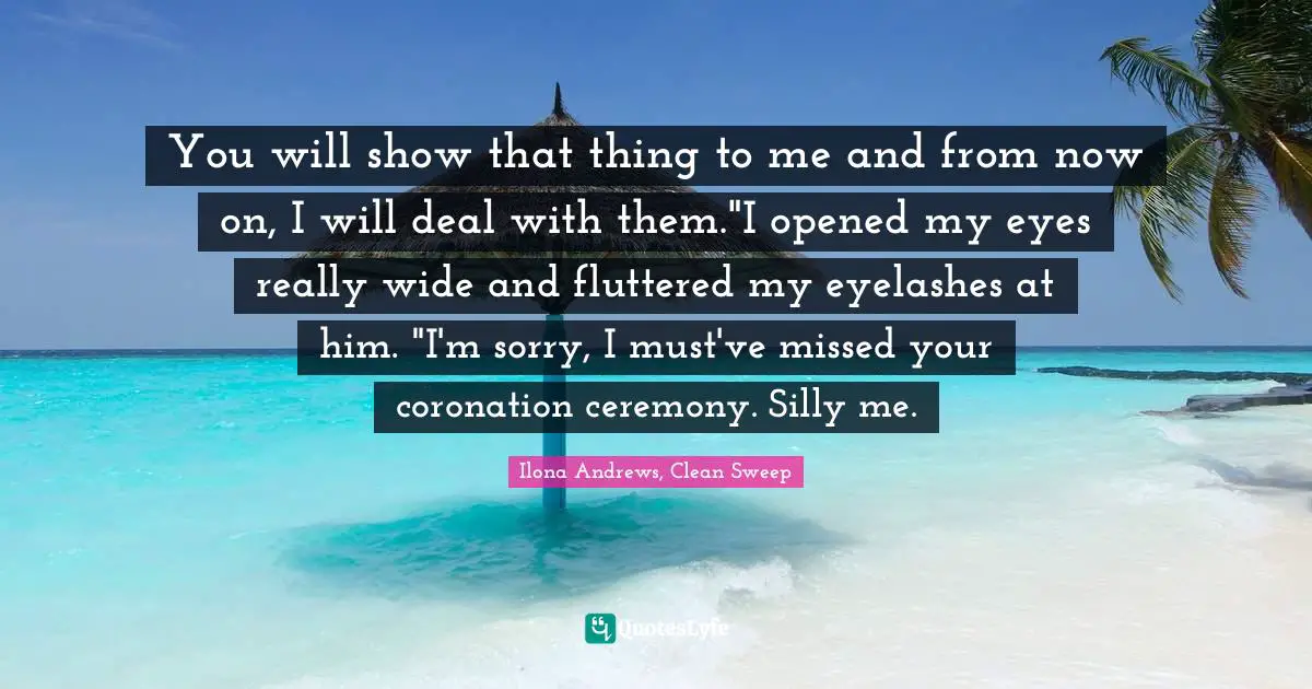 Ilona Andrews, Clean Sweep Quotes: "You will show that thing to me and from now on, I will deal with them."I opened my eyes really wide and fluttered my eyelashes at him. "I'm sorry, I must've missed your coronation ceremony. Silly me."
