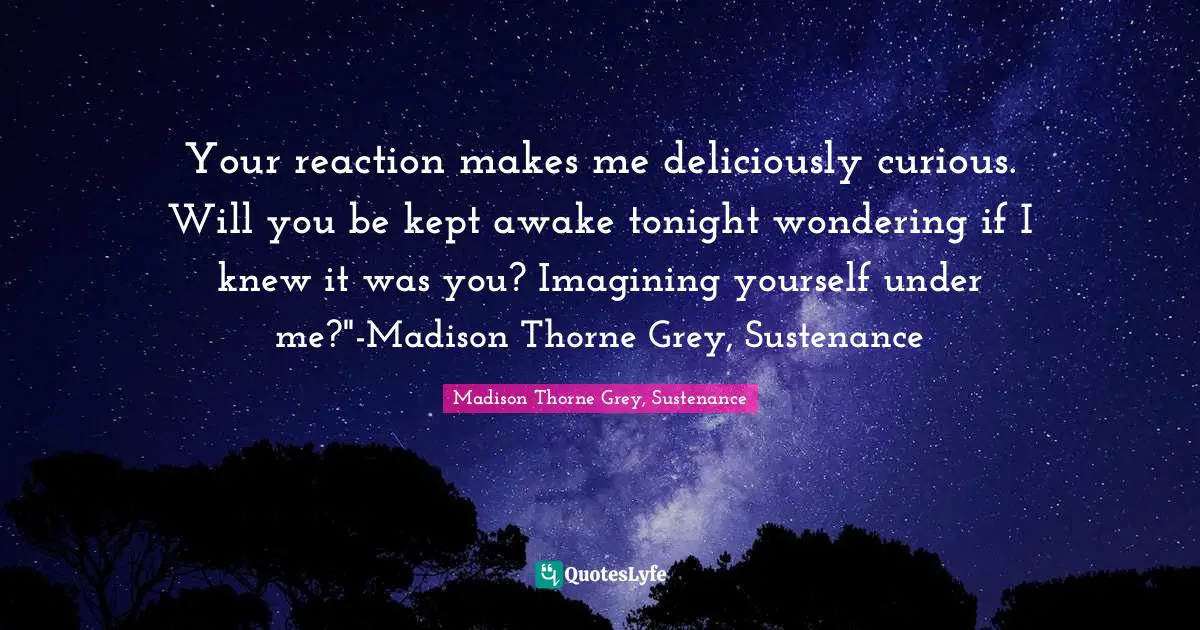 Your reaction makes me deliciously curious. Will you be kept awake tonight wondering if I knew it was you? Imagining yourself under me?"-Madison Thorne Grey, Sustenance