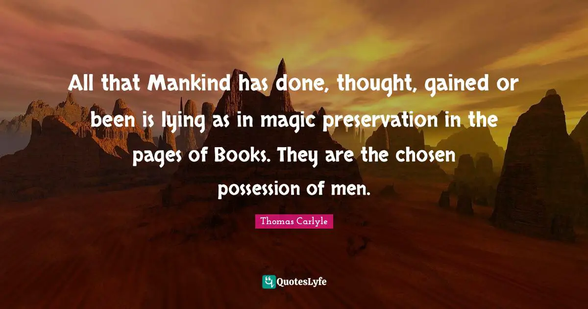 All that Mankind has done, thought, gained or been is lying as in magic preservation in the pages of Books. They are the chosen possession of men.