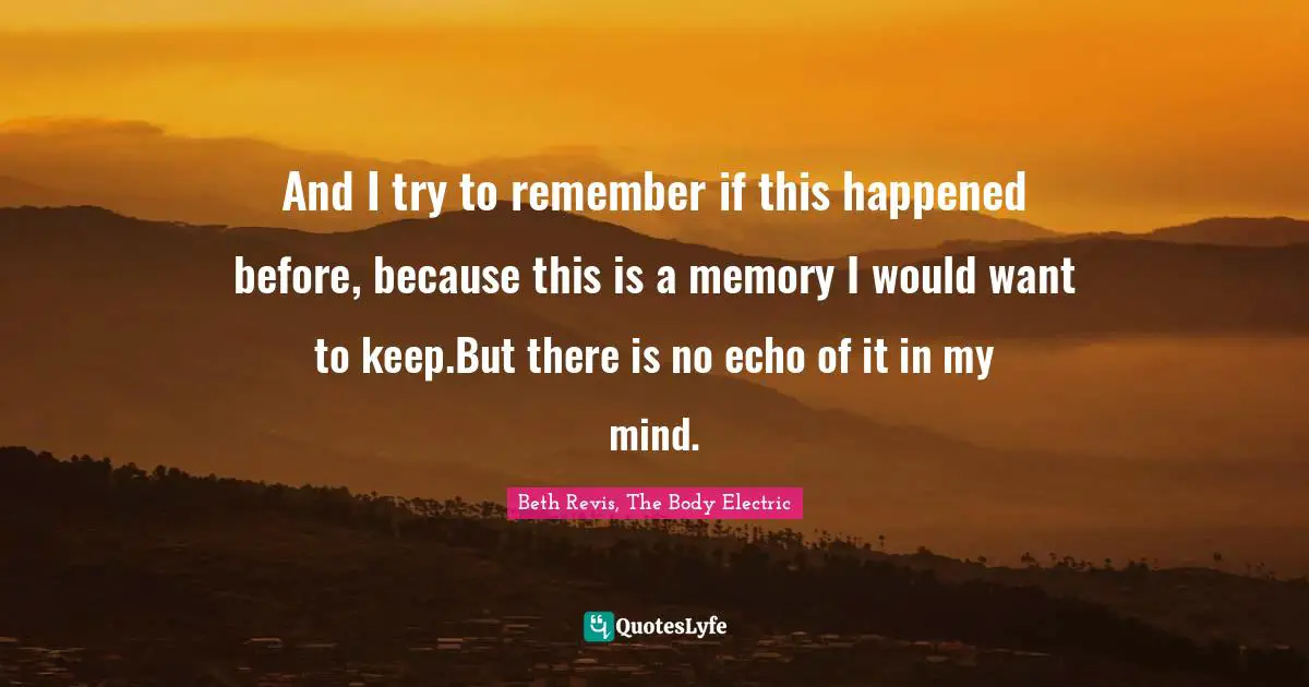 And I try to remember if this happened before, because this is a memory I would want to keep.But there is no echo of it in my mind.