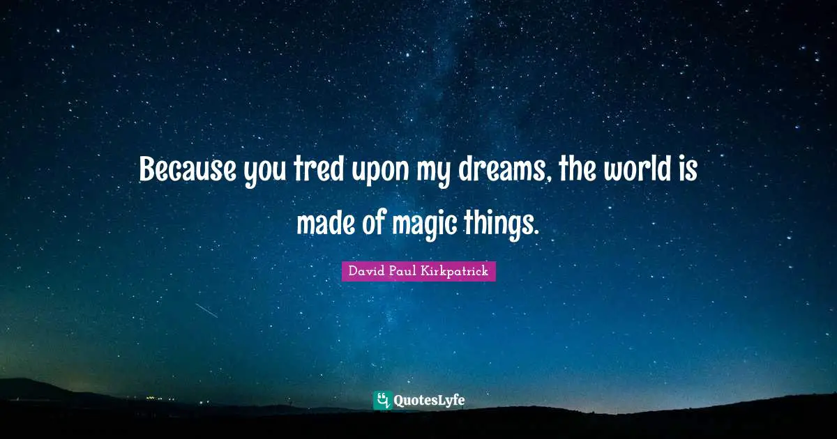Because you tred upon my dreams, the world is made of magic things.