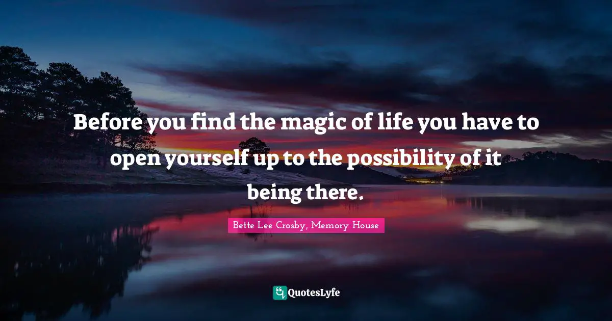 Before you find the magic of life you have to open yourself up to the possibility of it being there.