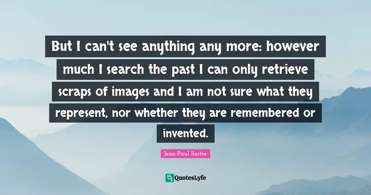 But I can't see anything any more: however much I search the past I can only retrieve scraps of images and I am not sure what they represent, nor whether they are remembered or invented.