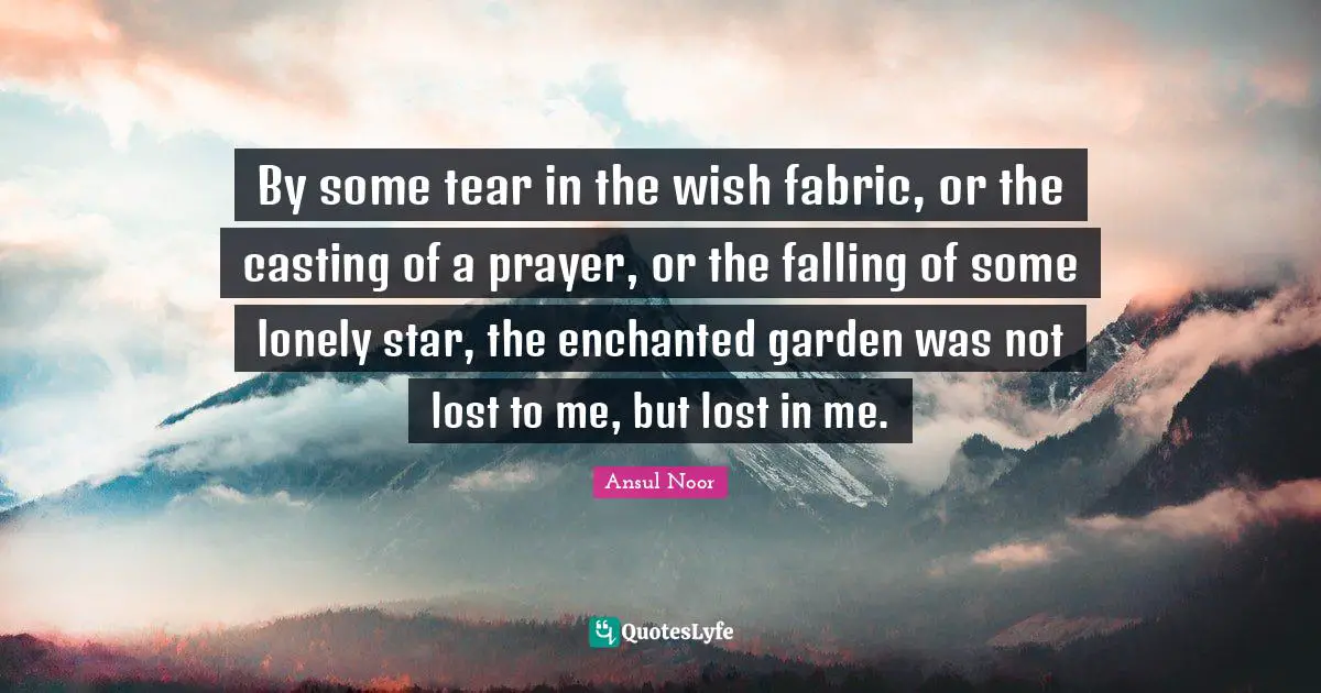 By some tear in the wish fabric, or the casting of a prayer, or the falling of some lonely star, the enchanted garden was not lost to me, but lost in me.