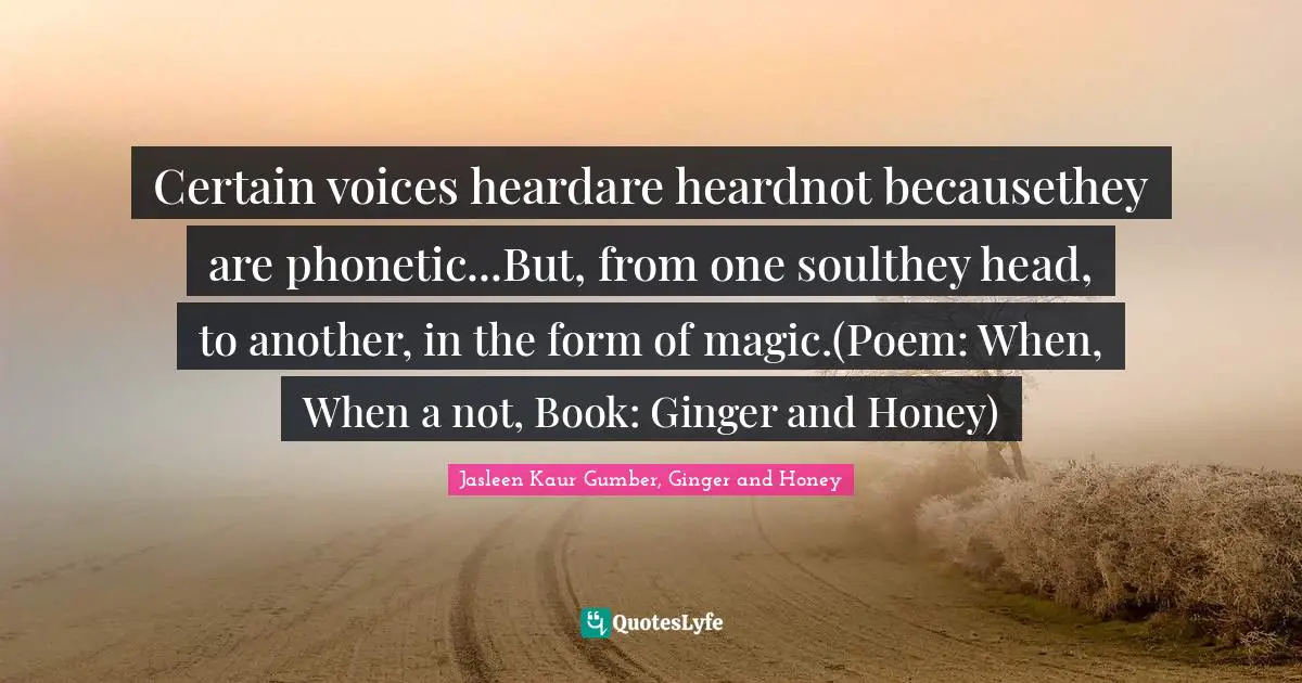 Jasleen Kaur Gumber Quotes: "Certain voices heardare heardnot becausethey are phonetic...But, from one soulthey head, to another, in the form of magic.(Poem: When, When a not, Book: Ginger and Honey)"