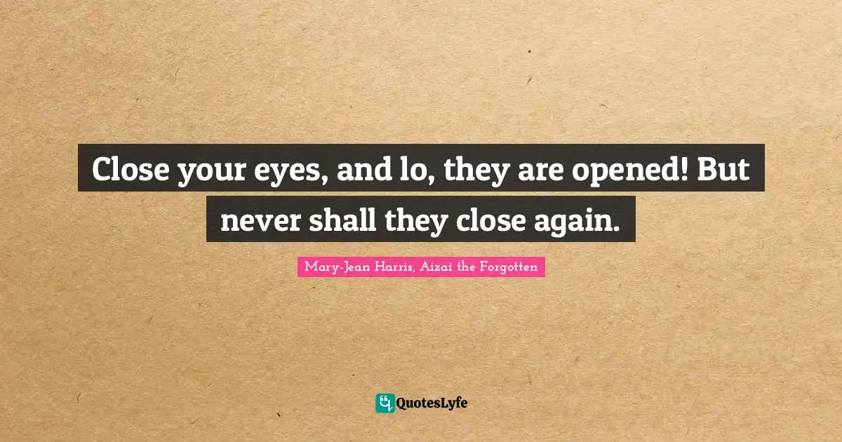 Close your eyes, and lo, they are opened! But never shall they close again.