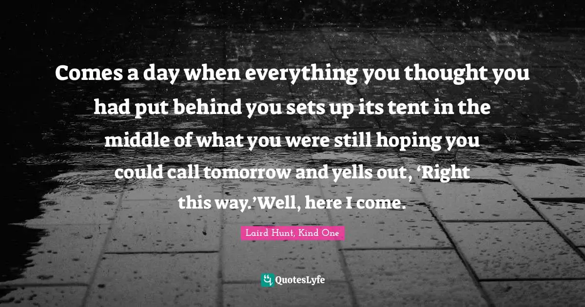 Comes a day when everything you thought you had put behind you sets up its tent in the middle of what you were still hoping you could call tomorrow and yells out, ‘Right this way.’Well, here I come.