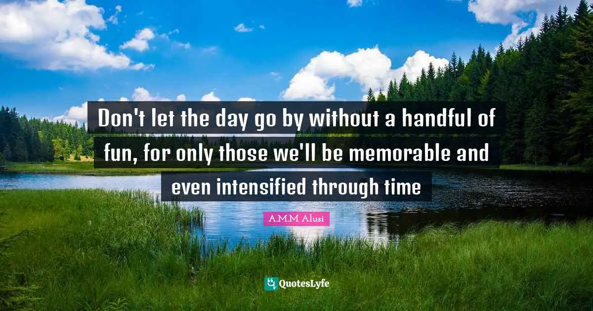Don't let the day go by without a handful of fun, for only those we'll be memorable and even intensified through time
