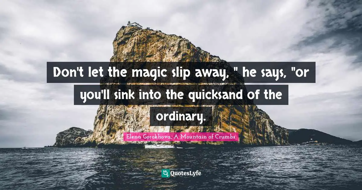 Don't let the magic slip away, " he says, "or you'll sink into the quicksand of the ordinary.