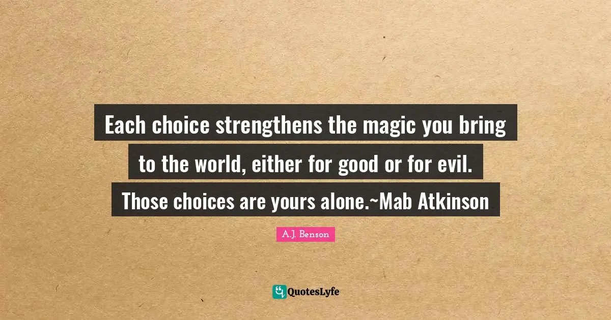 Each choice strengthens the magic you bring to the world, either for good or for evil. Those choices are yours alone.~Mab Atkinson