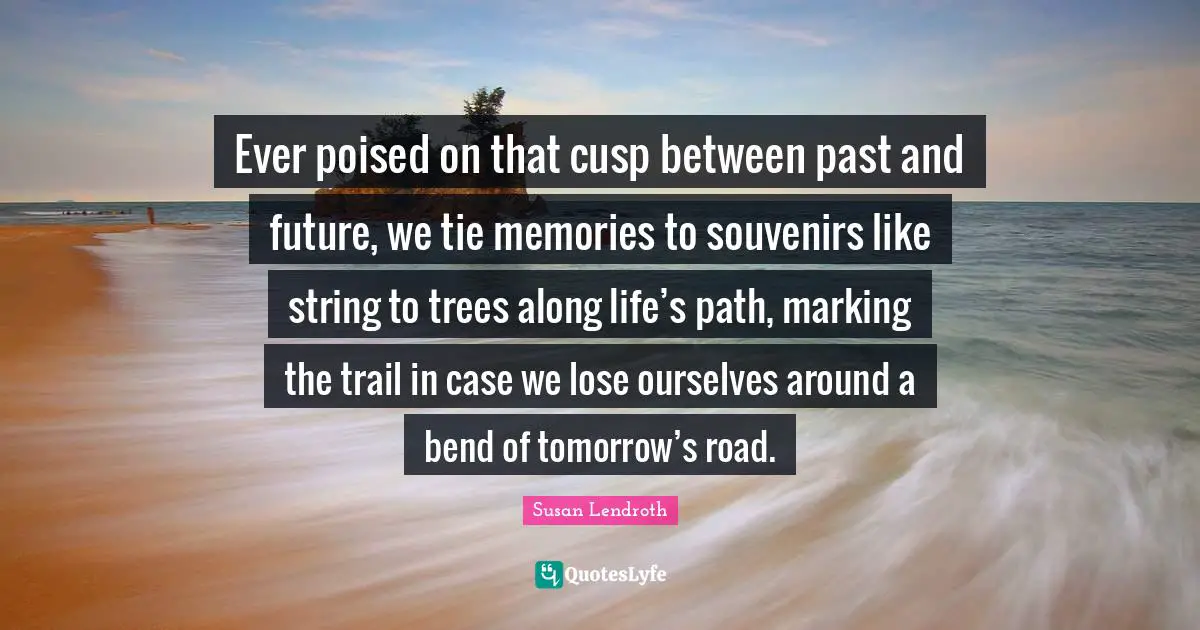 Ever poised on that cusp between past and future, we tie memories to souvenirs like string to trees along life’s path, marking the trail in case we lose ourselves around a bend of tomorrow’s road.