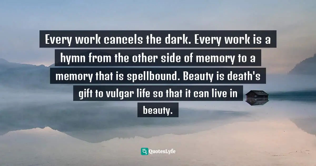 Every work cancels the dark. Every work is a hymn from the other side of memory to a memory that is spellbound. Beauty is death's gift to vulgar life so that it can live in beauty.